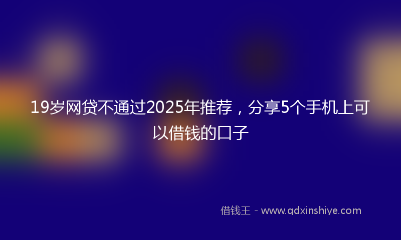 19岁网贷不通过2025年推荐，分享5个手机上可以借钱的口子