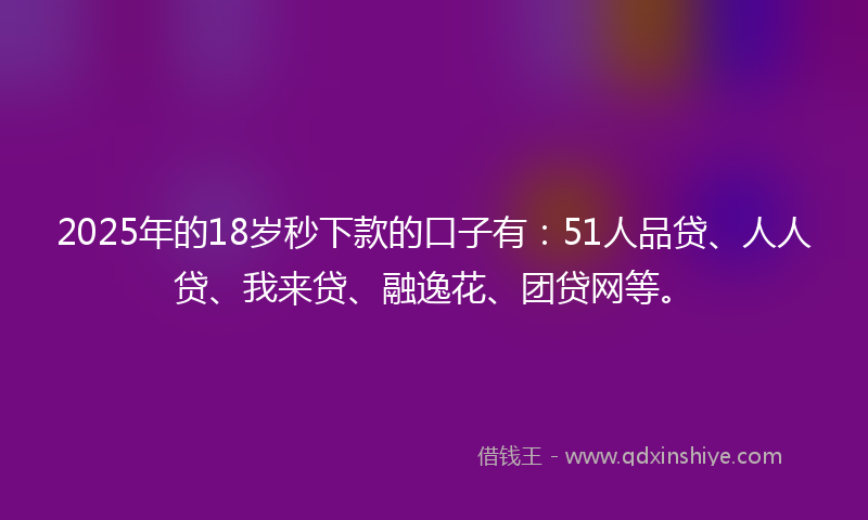2025年的18岁秒下款的口子有：51人品贷、人人贷、我来贷、融逸花、团贷网等。