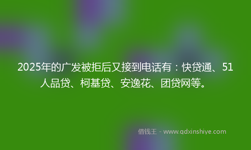 2025年的广发被拒后又接到电话有：快贷通、51人品贷、柯基贷、安逸花、团贷网等。