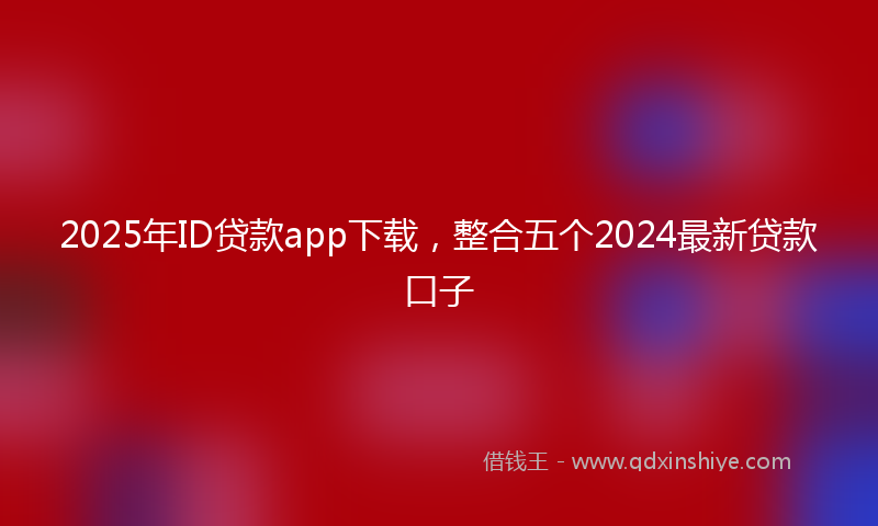 2025年ID贷款app下载，整合五个2024最新贷款口子