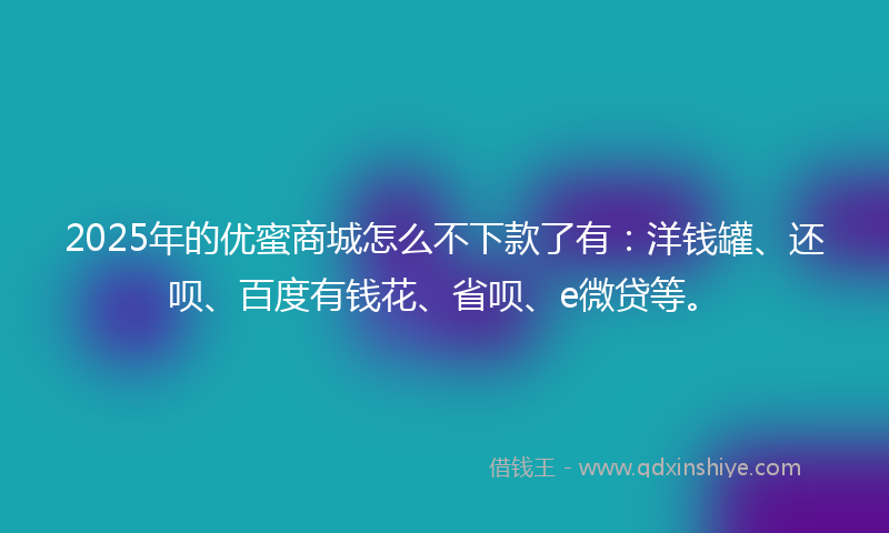 2025年的优蜜商城怎么不下款了有：洋钱罐、还呗、百度有钱花、省呗、e微贷等。