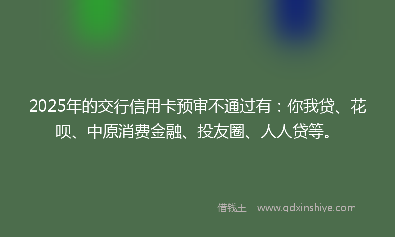 2025年的交行信用卡预审不通过有：你我贷、花呗、中原消费金融、投友圈、人人贷等。