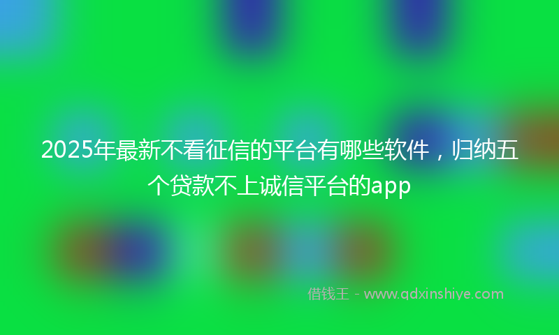 2025年最新不看征信的平台有哪些软件，归纳五个贷款不上诚信平台的app
