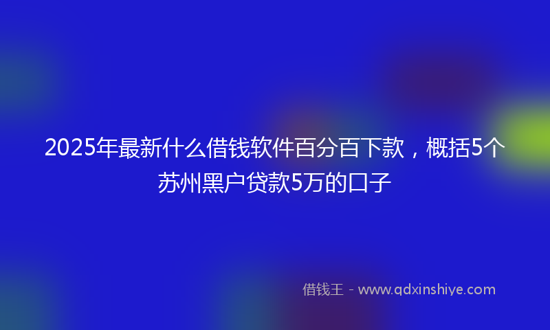 2025年最新什么借钱软件百分百下款，概括5个苏州黑户贷款5万的口子