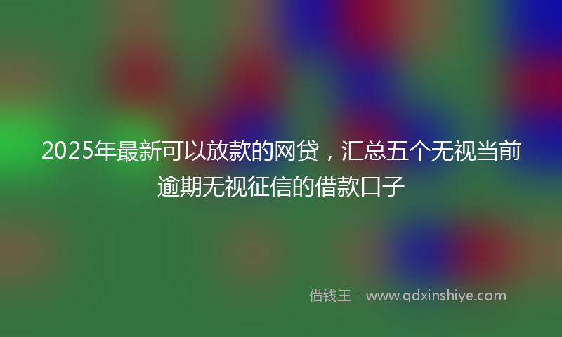 2025年最新可以放款的网贷，汇总五个无视当前逾期无视征信的借款口子