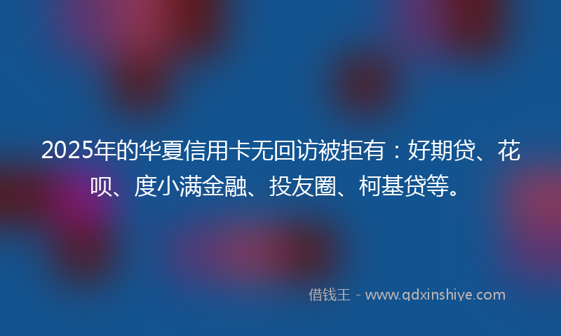 2025年的华夏信用卡无回访被拒有：好期贷、花呗、度小满金融、投友圈、柯基贷等。