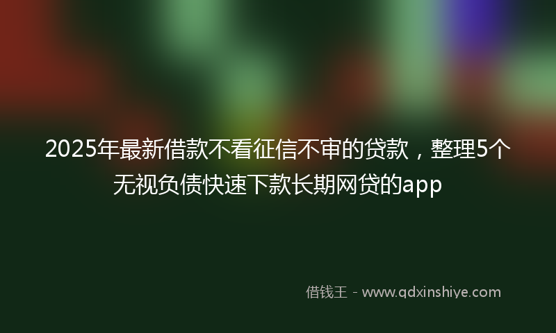 2025年最新借款不看征信不审的贷款，整理5个无视负债快速下款长期网贷的app