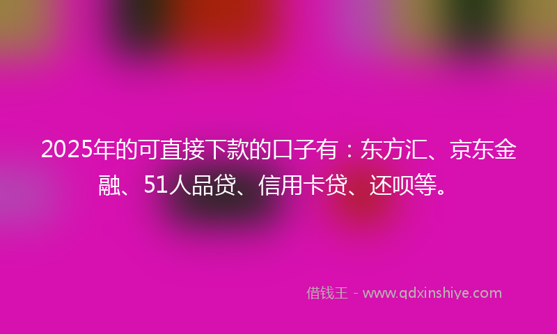 2025年的可直接下款的口子有：东方汇、京东金融、51人品贷、信用卡贷、还呗等。