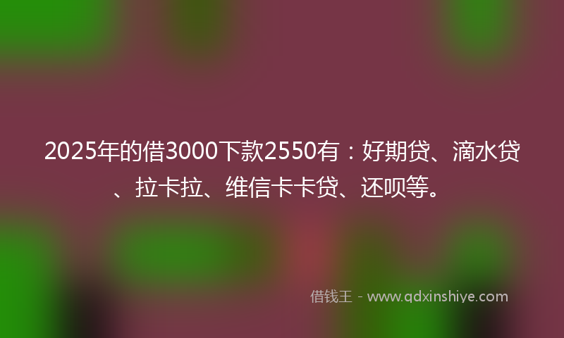 2025年的借3000下款2550有：好期贷、滴水贷、拉卡拉、维信卡卡贷、还呗等。