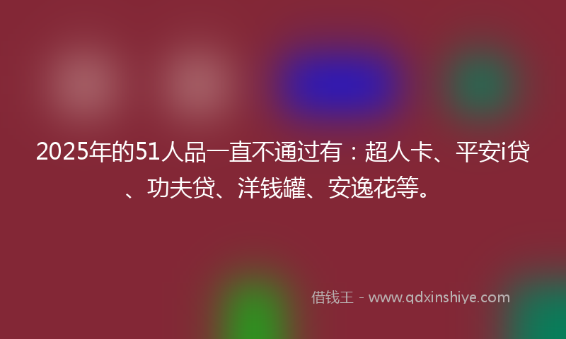 2025年的51人品一直不通过有：超人卡、平安i贷、功夫贷、洋钱罐、安逸花等。