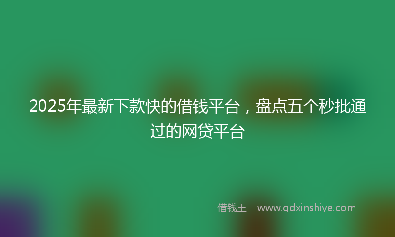 2025年最新下款快的借钱平台，盘点五个秒批通过的网贷平台