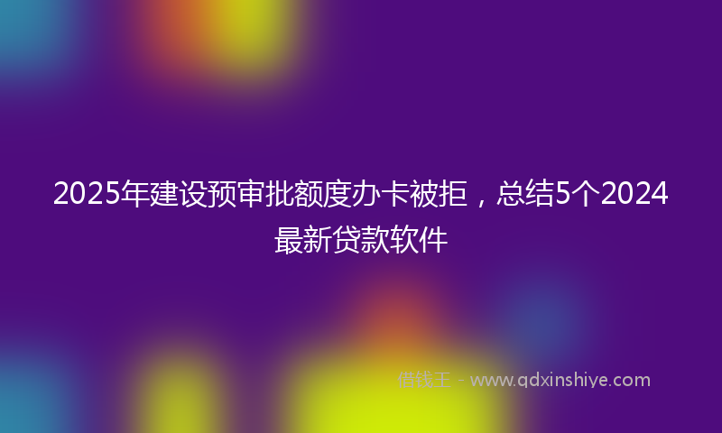 2025年建设预审批额度办卡被拒，总结5个2024最新贷款软件