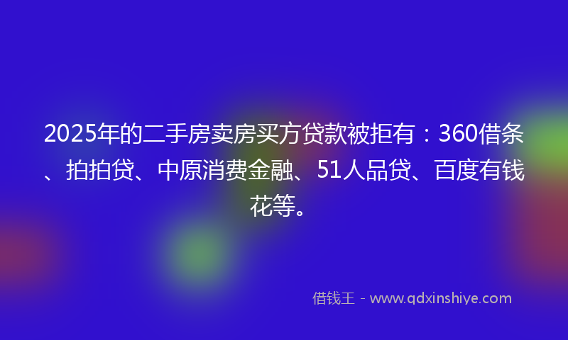 2025年的二手房卖房买方贷款被拒有：360借条、拍拍贷、中原消费金融、51人品贷、百度有钱花等。