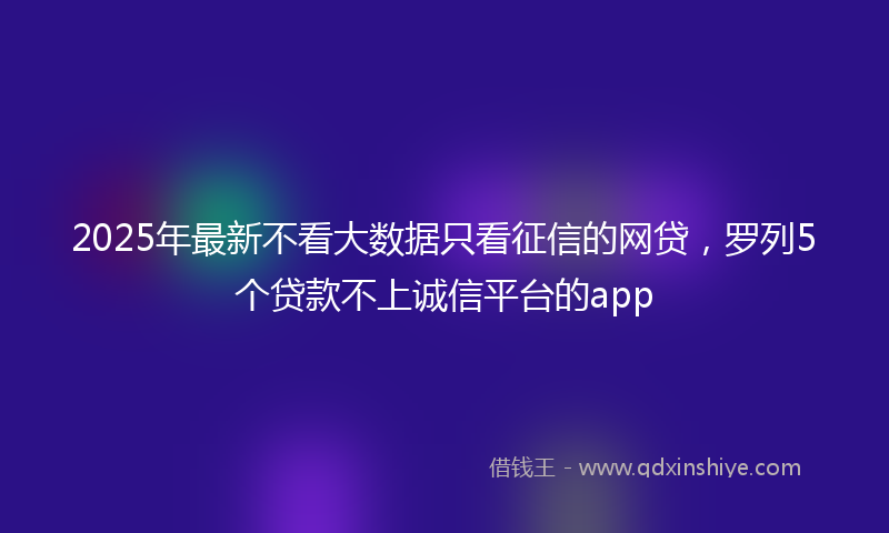 2025年最新不看大数据只看征信的网贷，罗列5个贷款不上诚信平台的app