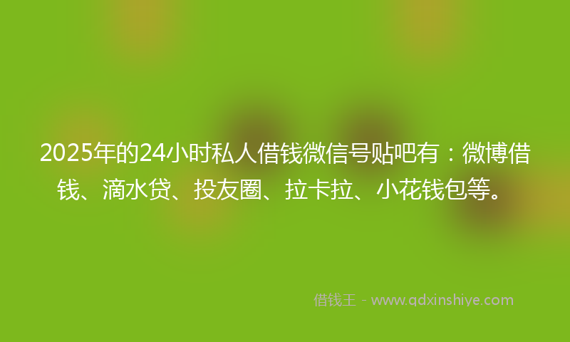 2025年的24小时私人借钱微信号贴吧有：微博借钱、滴水贷、投友圈、拉卡拉、小花钱包等。
