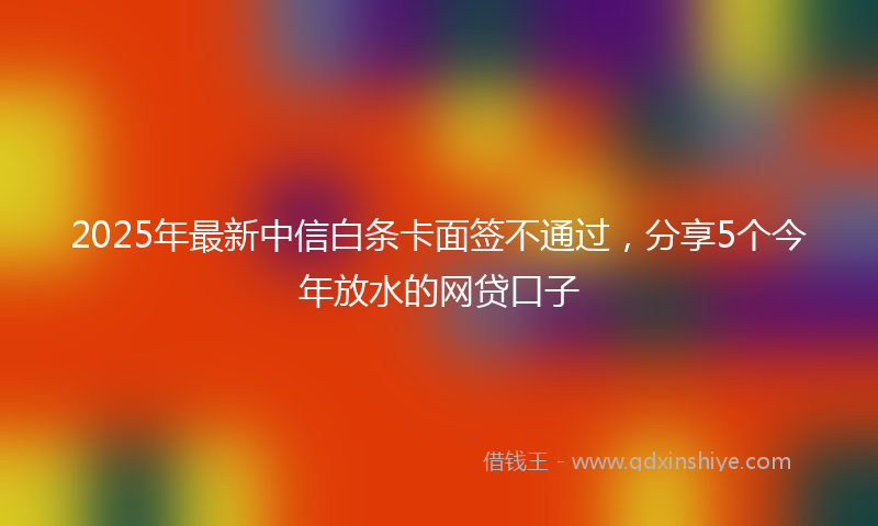 2025年最新中信白条卡面签不通过，分享5个今年放水的网贷口子