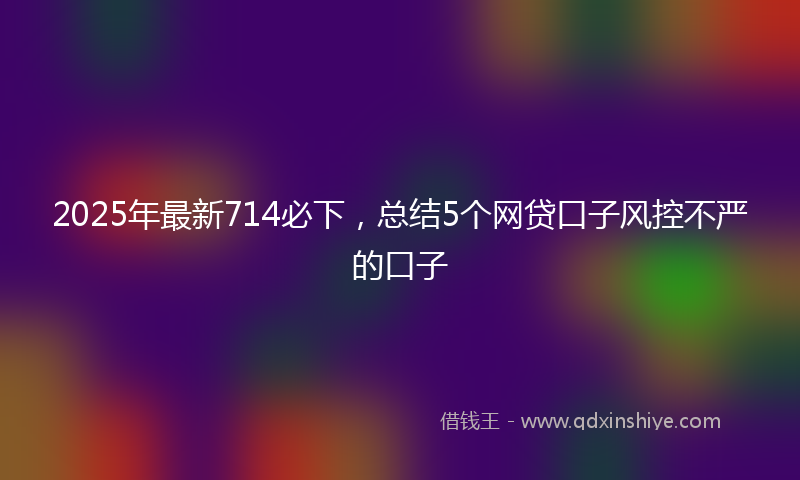 2025年最新714必下，总结5个网贷口子风控不严的口子