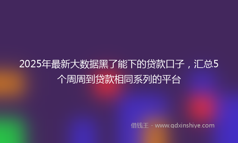 2025年最新大数据黑了能下的贷款口子，汇总5个周周到贷款相同系列的平台