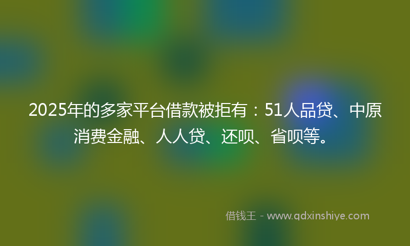 2025年的多家平台借款被拒有：51人品贷、中原消费金融、人人贷、还呗、省呗等。