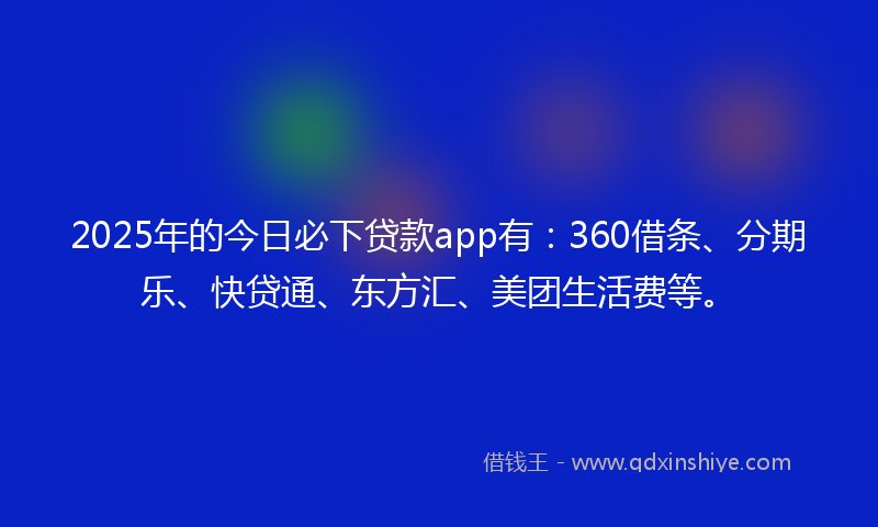 2025年的今日必下贷款app有：360借条、分期乐、快贷通、东方汇、美团生活费等。
