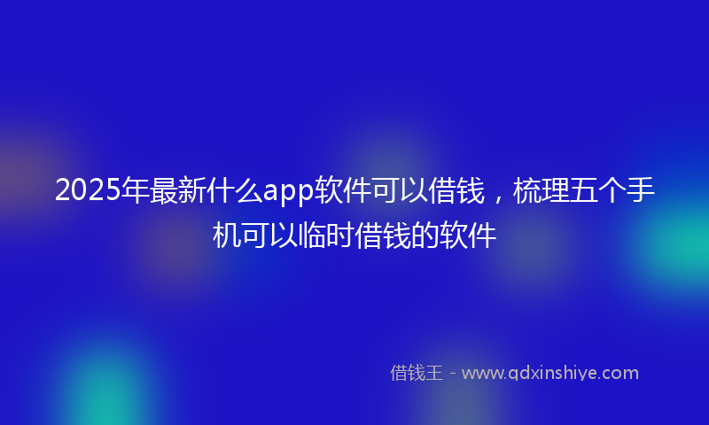 2025年最新什么app软件可以借钱，梳理五个手机可以临时借钱的软件