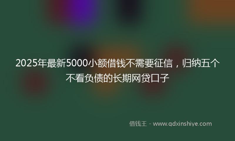 2025年最新5000小额借钱不需要征信，归纳五个不看负债的长期网贷口子