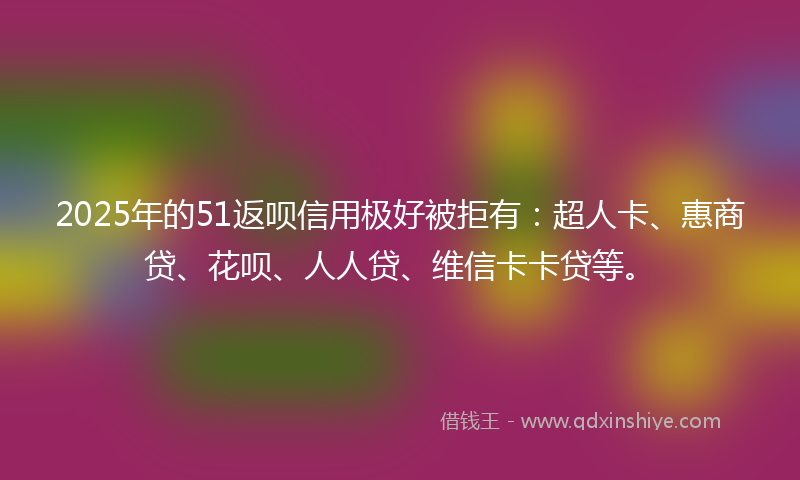 2025年的51返呗信用极好被拒有：超人卡、惠商贷、花呗、人人贷、维信卡卡贷等。