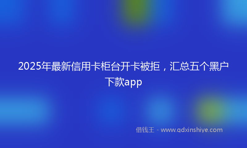 2025年最新信用卡柜台开卡被拒，汇总五个黑户下款app