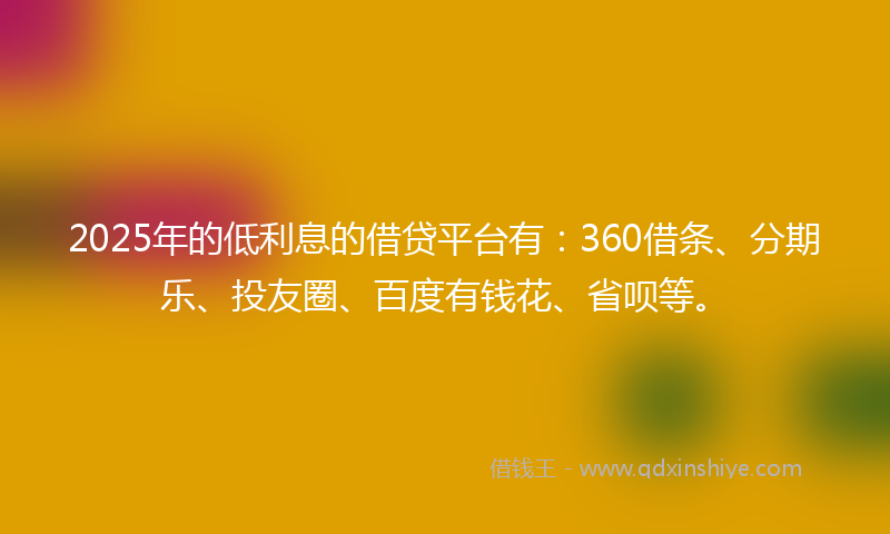 2025年的低利息的借贷平台有：360借条、分期乐、投友圈、百度有钱花、省呗等。