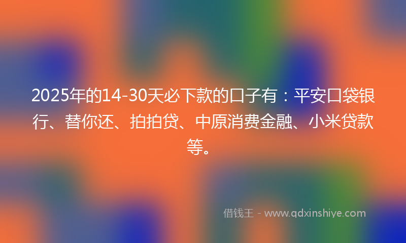 2025年的14-30天必下款的口子有：平安口袋银行、替你还、拍拍贷、中原消费金融、小米贷款等。