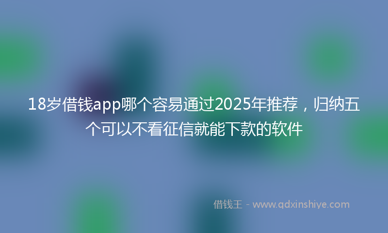 18岁借钱app哪个容易通过2025年推荐，归纳五个可以不看征信就能下款的软件
