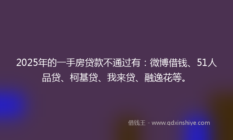 2025年的一手房贷款不通过有：微博借钱、51人品贷、柯基贷、我来贷、融逸花等。