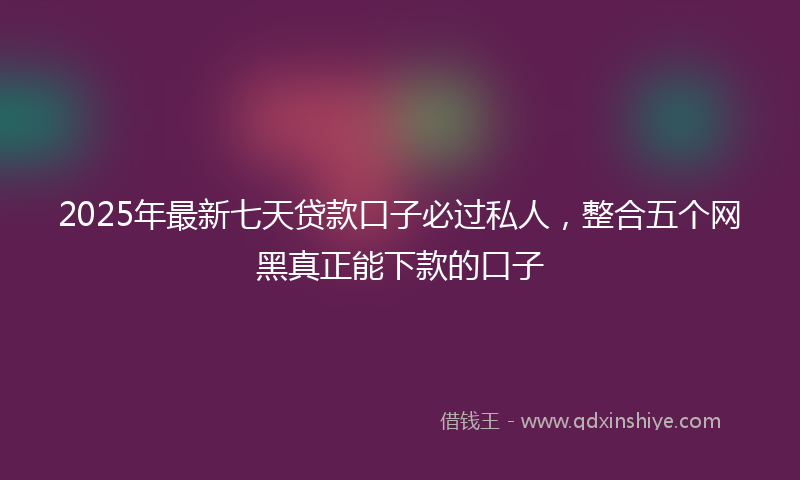 2025年最新七天贷款口子必过私人，整合五个网黑真正能下款的口子