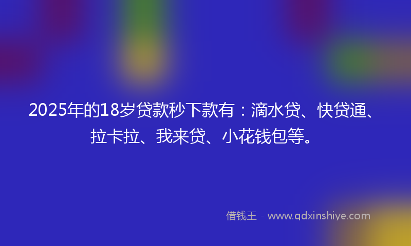 2025年的18岁贷款秒下款有：滴水贷、快贷通、拉卡拉、我来贷、小花钱包等。