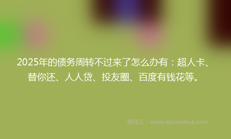 2025年的债务周转不过来了怎么办有：超人卡、替你还、人人贷、投友圈、百度有钱花等。