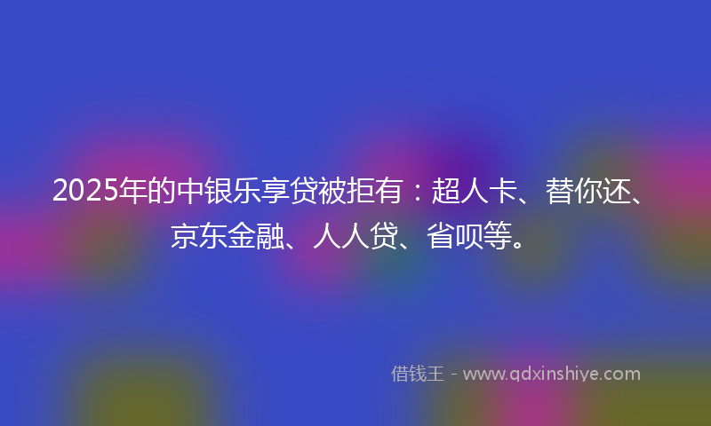 2025年的中银乐享贷被拒有：超人卡、替你还、京东金融、人人贷、省呗等。