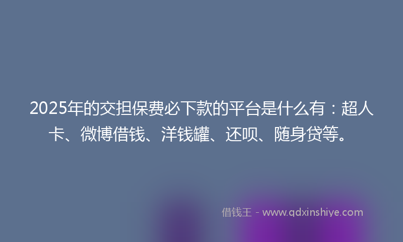 2025年的交担保费必下款的平台是什么有：超人卡、微博借钱、洋钱罐、还呗、随身贷等。