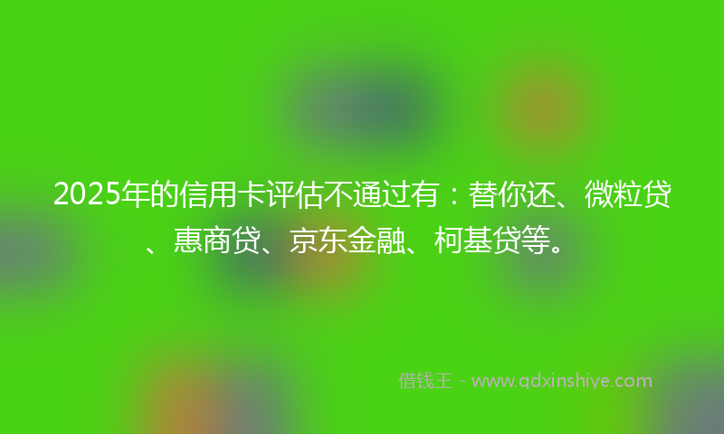 2025年的信用卡评估不通过有：替你还、微粒贷、惠商贷、京东金融、柯基贷等。