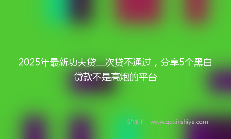 2025年最新功夫贷二次贷不通过，分享5个黑白贷款不是高炮的平台