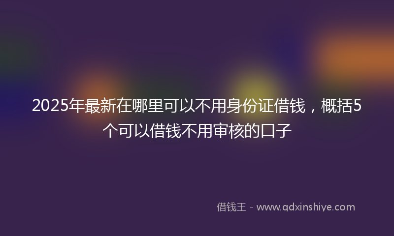 2025年最新在哪里可以不用身份证借钱，概括5个可以借钱不用审核的口子