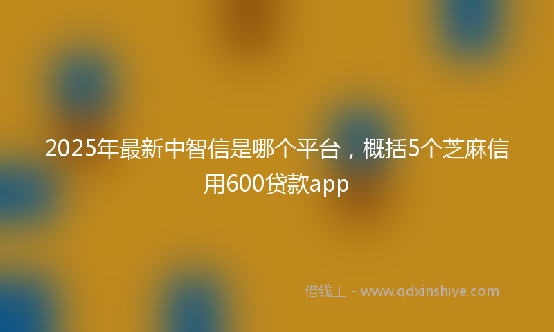 2025年最新中智信是哪个平台，概括5个芝麻信用600贷款app