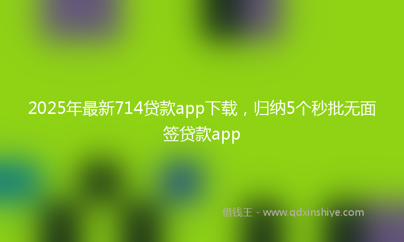 2025年最新714贷款app下载，归纳5个秒批无面签贷款app