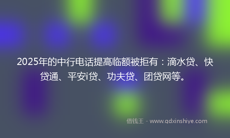 2025年的中行电话提高临额被拒有：滴水贷、快贷通、平安i贷、功夫贷、团贷网等。