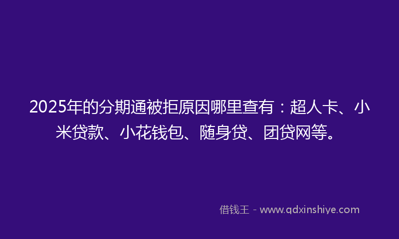 2025年的分期通被拒原因哪里查有：超人卡、小米贷款、小花钱包、随身贷、团贷网等。