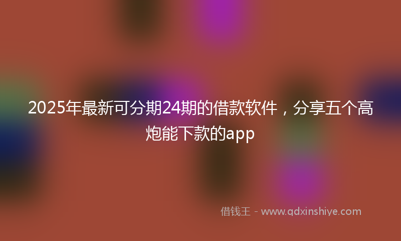 2025年最新可分期24期的借款软件，分享五个高炮能下款的app