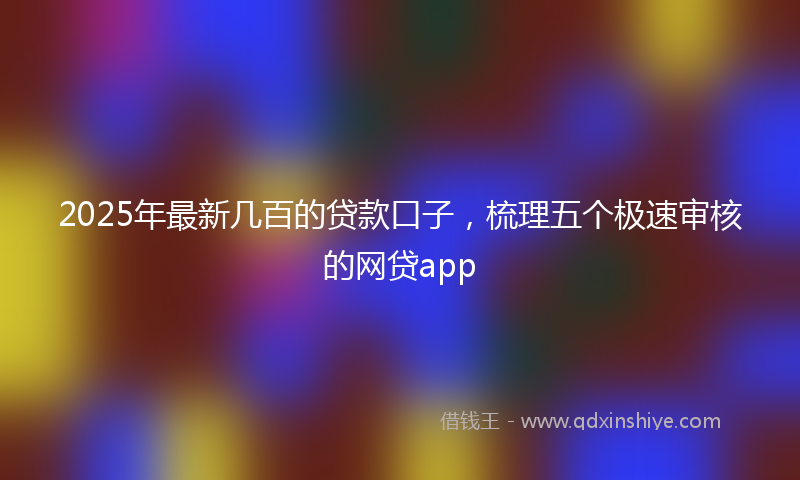 2025年最新几百的贷款口子，梳理五个极速审核的网贷app