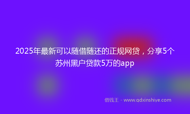 2025年最新可以随借随还的正规网贷，分享5个苏州黑户贷款5万的app