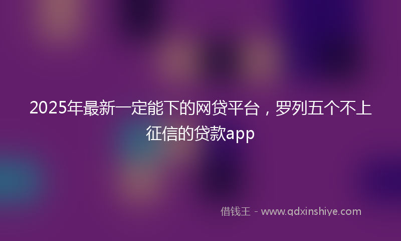 2025年最新一定能下的网贷平台，罗列五个不上征信的贷款app
