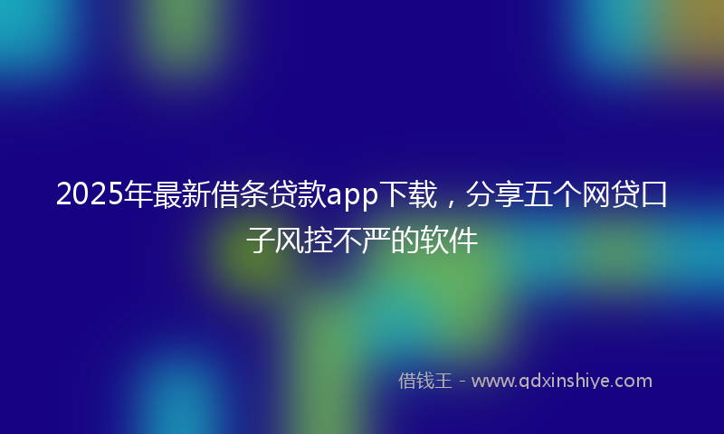 2025年最新借条贷款app下载，分享五个网贷口子风控不严的软件