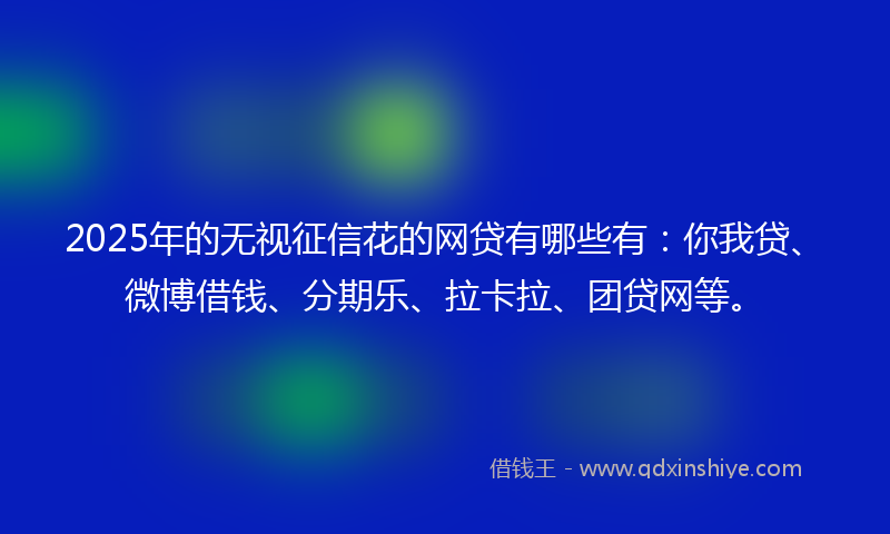 2025年的无视征信花的网贷有哪些有：你我贷、微博借钱、分期乐、拉卡拉、团贷网等。